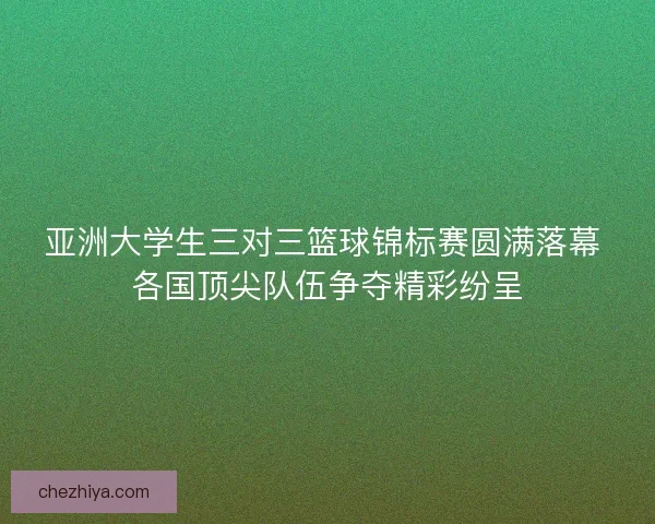 亚洲大学生三对三篮球锦标赛圆满落幕 各国顶尖队伍争夺精彩纷呈