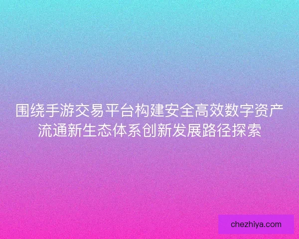 围绕手游交易平台构建安全高效数字资产流通新生态体系创新发展路径探索