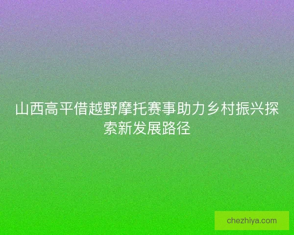 山西高平借越野摩托赛事助力乡村振兴探索新发展路径