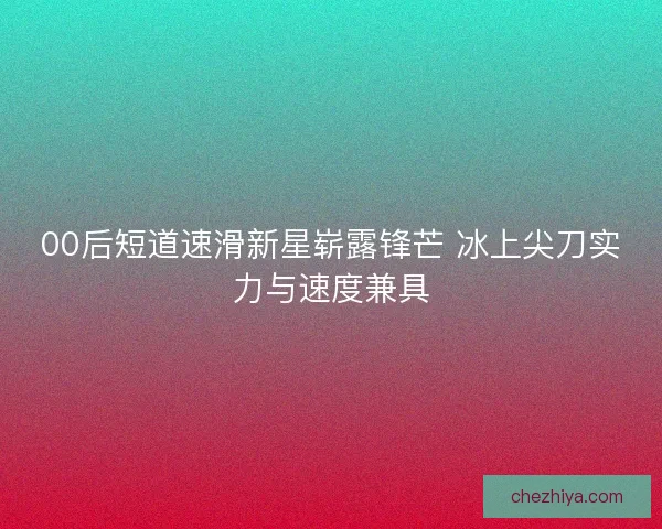00后短道速滑新星崭露锋芒 冰上尖刀实力与速度兼具