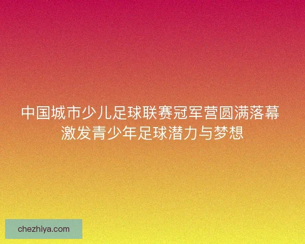 中国城市少儿足球联赛冠军营圆满落幕 激发青少年足球潜力与梦想