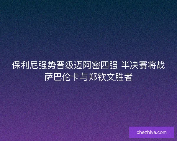 保利尼强势晋级迈阿密四强 半决赛将战萨巴伦卡与郑钦文胜者