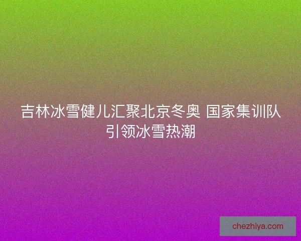 吉林冰雪健儿汇聚北京冬奥 国家集训队引领冰雪热潮