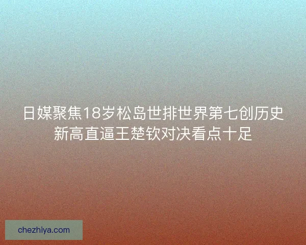 日媒聚焦18岁松岛世排世界第七创历史新高直逼王楚钦对决看点十足
