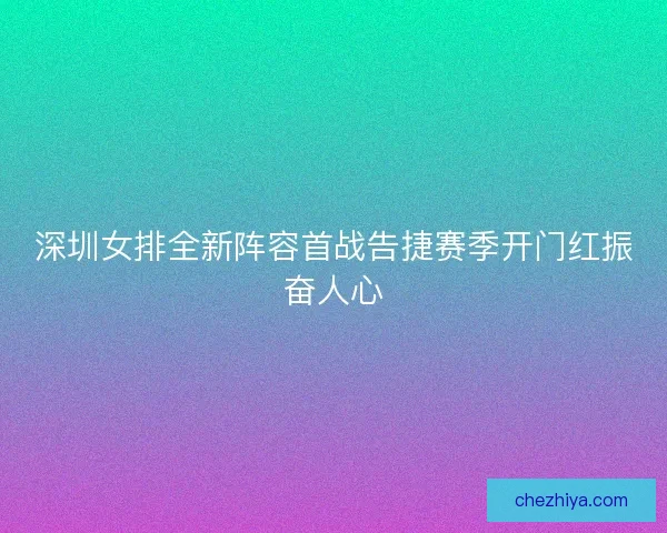 深圳女排全新阵容首战告捷赛季开门红振奋人心