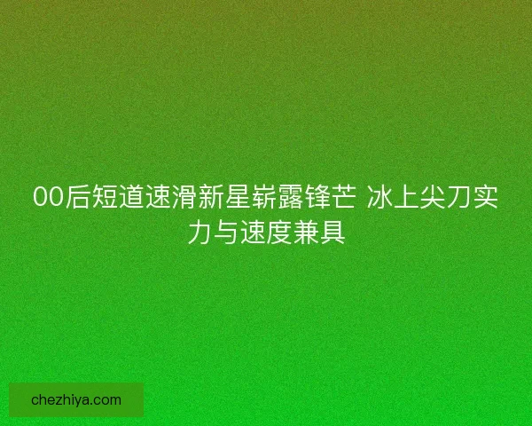 00后短道速滑新星崭露锋芒 冰上尖刀实力与速度兼具
