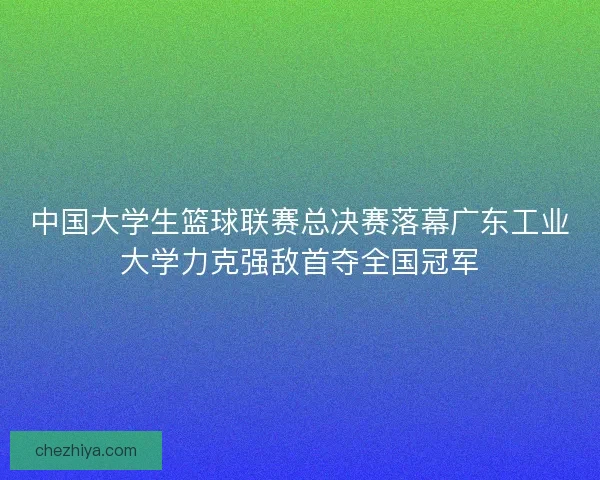 中国大学生篮球联赛总决赛落幕广东工业大学力克强敌首夺全国冠军