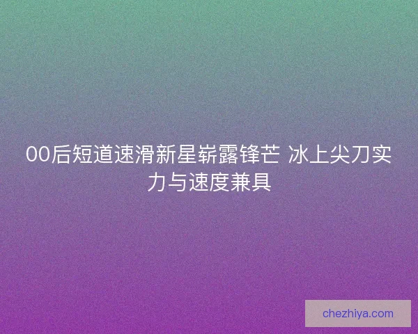 00后短道速滑新星崭露锋芒 冰上尖刀实力与速度兼具