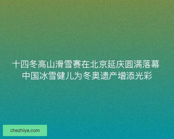 十四冬高山滑雪赛在北京延庆圆满落幕 中国冰雪健儿为冬奥遗产增添光彩 十四冬高山滑雪赛在北京延庆圆满落幕 中国冰雪健儿为冬奥遗产增添光彩